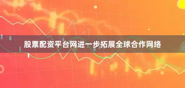股票配资平台网进一步拓展全球合作网络