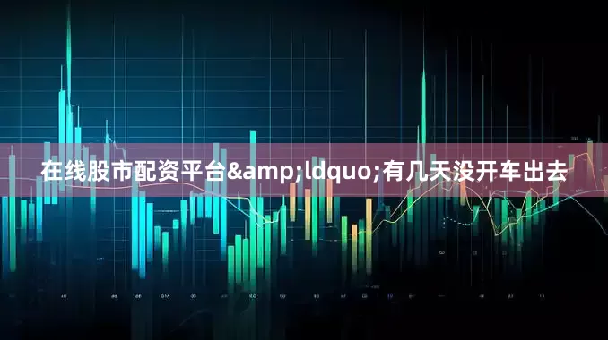 在线股市配资平台&ldquo;有几天没开车出去