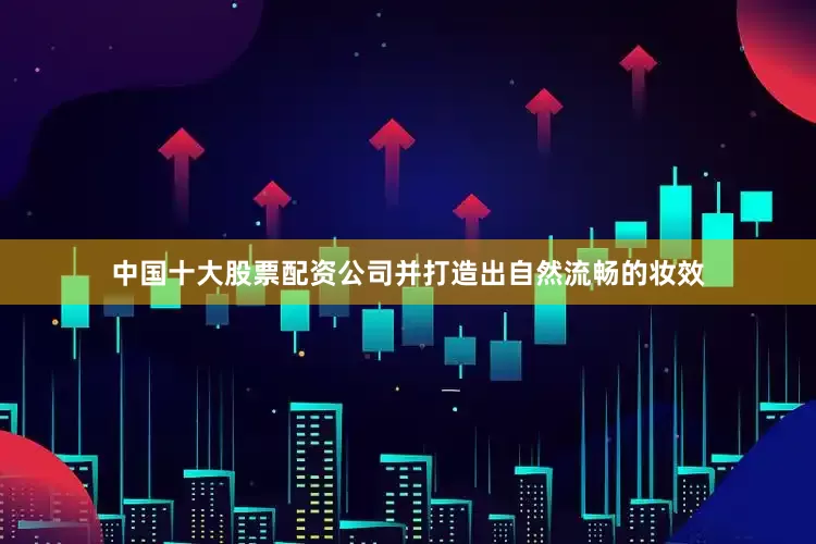 中国十大股票配资公司并打造出自然流畅的妆效
