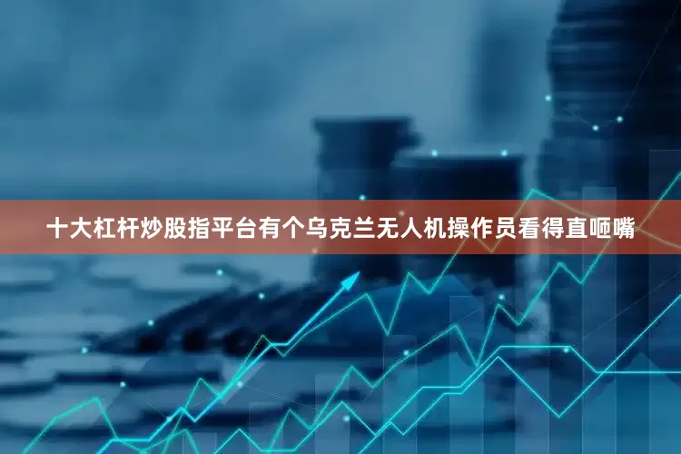 十大杠杆炒股指平台有个乌克兰无人机操作员看得直咂嘴